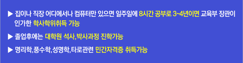 집이나 직장 어디에서나 컴퓨터만 있으면 일주일에 8시간 공부로 3~4년이면 교육부 장관이 인가한 학사학위취득 가능, 졸업후에는 대학원 석사, 박사과정 진학가능, 명리학, 풍수학, 성명학관련 민간자격증 취득가능