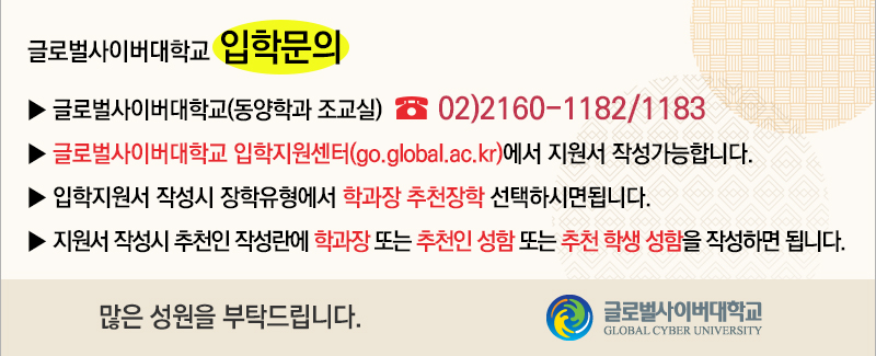 글로벌사이버대학교 입학문의 글로벌사이버대학교(동양학과 조교실) 02-2160-1182/1183 글로벌사이버대학교 입학지원센터(go.global.ac.kr)에서 지원서 작성가능합니다. 입학지원서 작성시 장학유형에서 학과장 추천장학 선택하시면됩니다. 지원서 작성시 추천인 작성란에 학과장 또는 추천인 성함 또는 추천 학생 성함을 작성하면 됩니다. 많은 성원을 부탁드립니다.