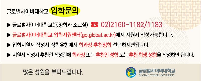 글로벌사이버대학교 입학문의 글로벌사이버대학교(동양학과 조교실) 02-2160-1182/1183 글로벌사이버대학교 입학지원센터(go.global.ac.kr)에서 지원서 작성가능합니다. 입학지원서 작성시 장학유형에서 학과장 추천장학 선택하시면됩니다. 지원서 작성시 추천인 작성란에 학과장 또는 추천인 성함 또는 추천 학생 성함을 작성하면 됩니다. 많은 성원을 부탁드립니다.