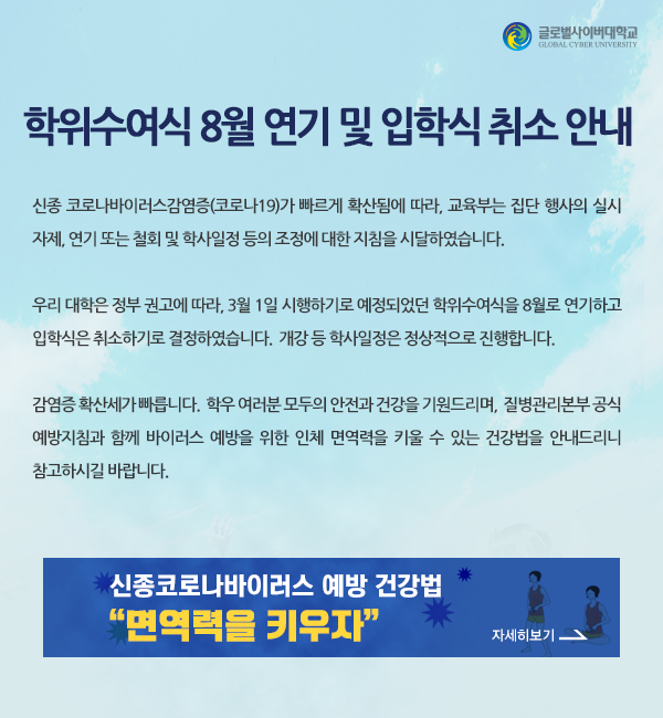 학위수여식 8월 연기 및 입학식 취소 안내 - 신종 코로나바이러스감염증(코로나19)가 빠르게 확산됨에 따라, 교육부는 집단행사의 실시잦, 연기 또는 쳘회 및 학사일정 등의 조정에 대한 지침을 시달하셨습니다. 우리 대학은 정부의 권고에 따라 3월 1일 시행하기로 예정되었던 학위수여식을 8월로 연기하고 입학식은 취소하기로 결정하였습니다. 개강 등 학사일정은 정상적으로 진행합니다. 감염증의 확산세가 무척 빠릅니다. 학우 여러분 모두의 안전과 건강을 기원드리며, 질병관리본부 공식 예방지침과 함께 바이러스 예방을 위한 인체 면역력을 키울 수 있는 건강법을 안내드리니 참고하시길 바랍니다.신종코로나바이러스 예방건강법 면역력을 키우자 자세히보기