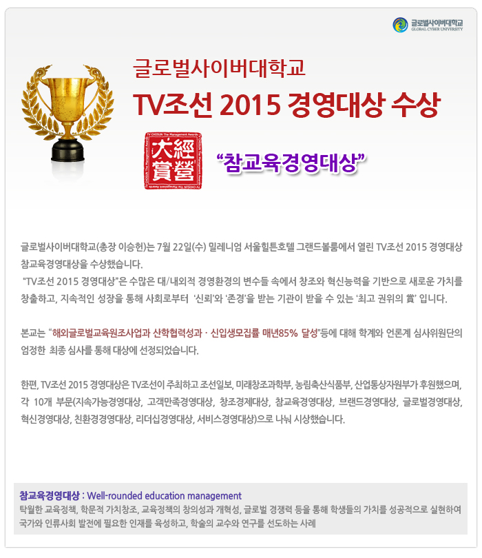 글로벌사이버대학교 2015 TV조선 경영대상 참교육경영대상 수상-이승헌 총장은 “2015 TV조선  경영대상”을 수상했습니다. 7월 22일 밀레니엄 힐튼호텔에서 열린 2015 TV조선 경영대상 시상식에서 이승헌 총장이 “참교육 부문 대상”을 수상했습니다. “2015 TV조선 경영대상”은 수많은 대/내외적 경영환경의 변수들 속에서 창조와 혁신능력을 기반으로 새로운 가치를 창출하고, 지속적인 성장을 통해 사회로부터 ‘신뢰’와 ‘존경’을 받는 기관에 드리는 ‘최고 권위의 賞’ 입니다. 본교는 “해외글로벌교육원조사업과 산학협력성과ᆞ신입생모집률 매년85% 달성”등에 대해 학계와 언론계 심사위원단의 엄정한  최종 심사를 통해 대상에 선정되었습니다. 한편, 2015 경영대상은 TV조선이 주최하고 조선일보, 미래창조과학부, 농림축산식품부, 산업통상자원부가 후원했으며,  각 10개 부문(지속가능경영대상, 고객만족경영대상, 창조경제대상, 참교육경영대상, 브랜드경영대상, 글로벌경영대상, 혁신경영대상, 친환경경영대상, 리더십경영대상, 서비스경영대상)으로 나눠 시상했습니다. 참교육경영대상 : Well-rounded edcation management 탁월한 교육정책, 학문적 가치창조, 교육정책의 창의성과 개혁성, 글로벌 경쟁력 등을 통해 학생들의 가치를 성공적으로 실현하여 국가와 인류사회 발전에 필요한 인재를 육성하고, 학술의 교수와 연구를 선도하는 사례