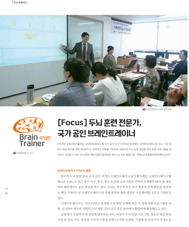 브레인트레이너 뇌파 훈련 과정 이미[Focus]두뇌 훈련 전문가,국가 공인 브레인트레이너 2009년 교육과학기술부는 '브레인트레이너'를 국가 공인 민간 자격으로 승인했다. 브레인트레이너는 두뇌 기능 및 두뇌 특성 평가에 관한 체계적이고 과학적인 이해를 기반으로 대상자의 두뇌 능력 향상을 위한 훈련 프로그램을 제시하고 지도할 수 있는 두뇌 훈련 전문가(공인인증서번호 제2018-6호, 발급기관:국제뇌교육종합대학원대학교)이다. 브레인트레이너 10년의 활동 설명 내용