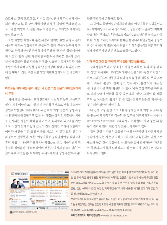 떠오르는 치매 예방 관리 시장, 뇌 건강 코칭 전문가 브레인트레이너 주목 내용 뇌파 측정 코칭 등 과학적 두뇌 훈련 과정 높은 관심 내용 2009년 교육과학기술부(현 교육부) 국가 공인 민간 자격증인 브레인트레이너는 두뇌 기능 및 두뇌 특성 평가에 관한 체계적이고 과학적인 접근을 기반으로 두뇌 능력 향상을 위한 훈련, 성인 스트레스 조절, 노인 인지력 향상 등 21세기 뇌 융합 시대를 맞아 미래 유망 직종 및 자격증으로도 관심이 높다. 브레인트레이너 자격시험은 필기와 실기 시험으로 구성돼 있고 1년에 3차례 치러진다. 필기는 5지선다형, 실기는 필답형으로 두뇌 훈련 지도에 필요한 두뇌의 구조와 기능, 두뇌 특성 평가법, 두뇌훈련법, 두뇌 훈련 지도법 4과목에서 출제된다.