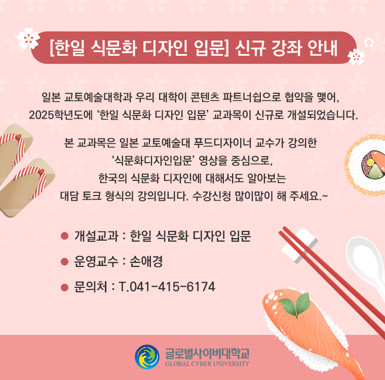 [한일 식문화 디자인 입문] 신규 강좌 안내일본 교토예술대학과 우리 대학이 콘텐츠 파트너쉽으로 협약을 맺어,2025학년도에 ‘한일 식문화 디자인 입문’ 교과목이 신규로 개설되었습니다.본 교과목은 일본 교토예술대 푸드디자이너 교수가 강의한‘식문화디자인입문’ 영상을 중심으로,한국의 식문화 디자인에 대해서도 알아보는대담 토크 형식의 강의입니다. 수강신청 많이많이 해 주세요.~개설교과 : 한일 식문화 디자인 입문운영교수 : 손애경문의처 : T.041-415-6174