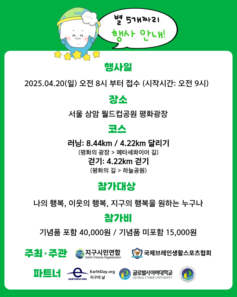 별 5개짜리 행사 안내! 행사일 2025.04.20(일) 오전 8시 부터 접수 (시작시간 오전9시) 장소 서울 상암 월드컵공원 평화광장 코스 러닝 8.44km/4.22km 달리기(평화의 광장>메타세콰이어 길) 걷기 4.22km 걷기 (평화의 길>하늘공원) 참가대상 나의 행복, 이웃의 행복, 지구의 행복을 원하는 누구나 참가비 기념품 포함 40,000원 / 기념품 미포함 15,000원 주최ㆍ주관 지구시민연합 국제브레인생활스포츠협회 파트너 EarthDay.org 글로벌사이버대학교 국제뇌교육종합대학원대학교