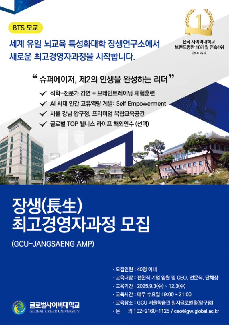 BTS모교 세계 유일 뇌교육 특성화대학 장생연구소에서 새로운 최고경영자과정을 시작합니다. 전국 사이버대학교 브랜드평판 10개월 연속 1위(24.8~25.5) 슈퍼에이저, 제2의 인생을 완성하는 리더 석학-전문가 강연+브레인트레이닝 체험훈련 AI 시대 인간 고유역량 계발 Self Empowerment 서울 강남 압구정, 프리미엄 복합교육공간 글로벌 TOP 웰니스 라이프 해외연수(선택) 장생(長生)최고경영자과정 모집(GCU-JANGSAENG AMP) 모집인원 40명 이내 교육대상 전현직 기업 임원 및 CEO,전문직,단체장 교육기간 2025.9.3(수)~12.3(수) 교육시간 매주 수요일 19:00~21:00 교육장소 GCU 서울합습관 일지글로벌홀*압구정) 문의 02-2160-1125 / ceo@gw.global.ac.kr
