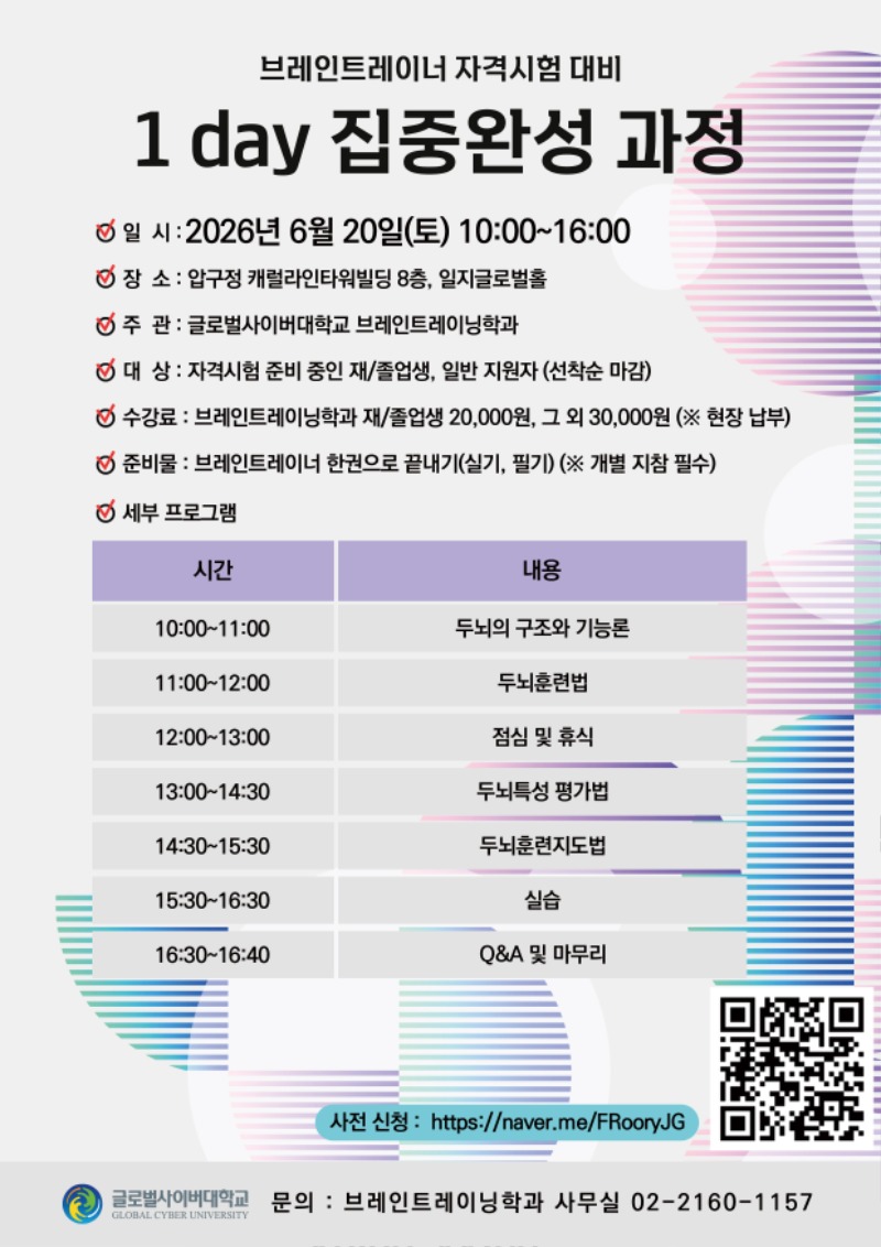 브레인트레이너 자격시험 대비 1 day 집중완성 과정일시: 2026년 6월 20일(토) 10:00~16:00장소: 압구정 캐럴라인타워빌딩 8층, 일지글로벌홀주관: 글로벌사이버대학교 브레인트레이닝학과대상: 자격시험 준비 중인 재/졸업생, 일반 지원자(선착순 마감) 수강료: 브레인트레이닝학과 재/졸업생 20,000원, 그 외 30,000원 (※ 현장 납부)준비물: 브레인트레이너 한권으로 끝내기(실기, 필기) (※ 개별 지참 필수) 세부 프로그램 시간 내용 10:00~11:00 두뇌의 구조와 기능론 11:00~12:00 두뇌훈련법 12:00~13:00 점심 및 휴식 13:00~14:30 두뇌특성 평가법 14:30~15:3 0두뇌훈련지도법 15:30~16:30실습 16:30~16:40 QNA 및 마무리 사전 신청 :https://naver.me/FRooryJG 큐알코드이미지 글로벌사이버대학교 문의: 브레인트레이닝학과 사무실 02-2160-1157