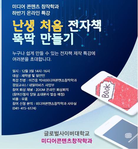 미디어 콘텐츠 창작학과 하반기 온라인 특강 난생 처음 전자책 뚝딱 만들기 누구나 쉽게 만들 수 있는 전자책 제작 특강에 여러분을 초대합니다. 일시 12월 3일 14시~16시 대상 재학생 및 일반인 특강진행 이건웅 박사(미디어콘텐츠창작학과) 겸임교수,내일이비즈 사업부 참여 화상 채널 zoom 온라인 화상회의 (참여신청자 당일 초대문자 발송 예정) 비용 무료 참여신청문의 미디어콘텐츠창작학과 사무실 041-415-6174 글로벌사이버대학교 미디어콘텐츠창작학과