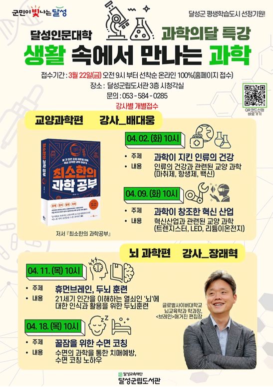 군민이 빛나는 달성 달성군 평생학습도시 선정기원 달성인문대학 과학의달 특강 생활 속에서 만나는 과학 접수기간 3월22일(금) 오전 9시부터 선착순 온라인 100%(홈페이지 접수) 장소 달성군립도서관 3층 시청각실 문의 053-584-0285 강사별 개별접수 qr코드 신청 바로가기 교양과학편 강사 배대웅 04.02(화) 10시 주제 과학이 지킨 인류의 건강 내용 인류의 건강과 관련된 교양 과학(마취제,항생제,백신) 04.09(화) 10시 주제 과학이 창조한 혁신 산업 내용 혁신산업과 관련된 교양 과학(트렌지스터,led,리튬이온전지) 저서 최소한의 과학공부 뇌과학편 강사 장래혁 04.11(목) 10시 주제 휴먼브레인, 두뇌 훈련 내용 21세기 인간을 이해하는 열쇠인 뇌에 대한 인식과 활용을 위한 두뇌훈련 04.18(목) 10시 주제 꿀잠을 위한 수면 코칭 내용 수면의 과학을 통한 치매예방, 수면 코칭 노하우 글로벌사이버대학교 뇌교육학과 학과장, 브레인 매거진 편집장 달성교육재단 달성군립도서관