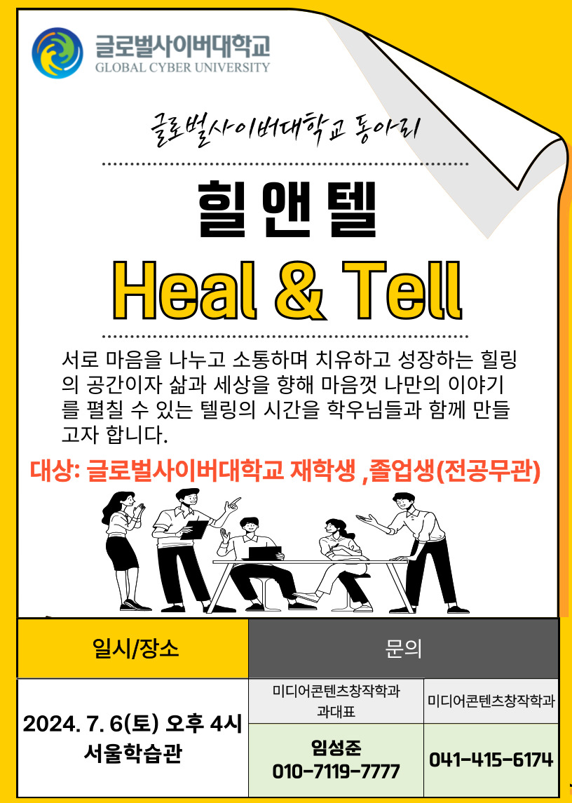 글로벌사이버대학교 로고 글로벌사이버대학교 동아리 힐앤텔 heal&tell 서로 마음을 나누고 소통하며 치유하고 성장하는 힐링의 공간이자 삶과 세상을 향해 마음껏 나만의 이야기를 펼칠 수 있는 텔링의 시간을 학우님들과 함께 만들고자 합니다. 대상 글로벌사이버대학교 재학생, 졸업생(전공무관) 일시/장소 2024.07.06(토) 오후4시 서울학습관 미디어콘텐츠창작학과 과대표 임성준 010-7119-7777 미디어콘텐츠창작학과 041-415-6174