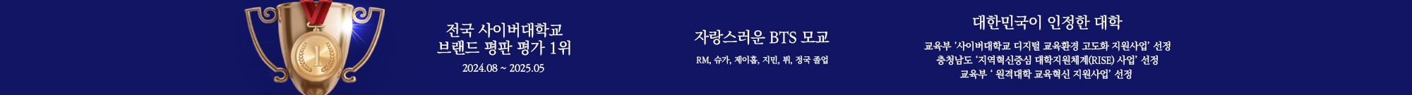 
        전국 사이버대학교 브랜드 평판 평가 1위 2024.08~2025.05
        자랑스러운 BTS 모교 RM, 슈가, 제이홉, 지민, 뷔, 정국 졸업 
        대한민국이 인정한 대학 교육부 ‘사이버대학교 디지털 교육환경 고도화 지원사업’ 선정
		충청남도 ‘지역혁신중심 대학지원체계(RISE) 사업’ 선정
		교육부 ‘ 원격대학 교육혁신 지원사업’ 선정