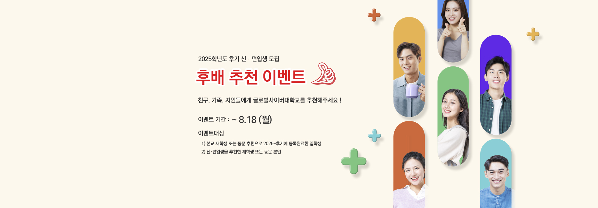 2025학년도 후기 신ㆍ편입생 모집 후배 추천 이벤트 친구, 가족, 지인들에게 글로벌사이버대학교를 추천해주세요! 이벤트기간 : ~ 8.18(월) 이벤트대상 1) 본교 재학생 또는 동문 추천으로 2025-후기에 등록완료한 입학생 2) 신·편입생을 추천한 재학생 또는 동문 본인
