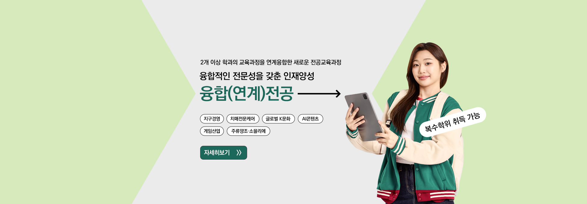 2개 이상 학과의 교육과정을 연계융합한 새로운 전공교육과정 융합적인 전문성을 갖춘 인재양성 융합(연계)전공 지구경영 치매전문케어 글로벌 K문화 AI콘텐츠 게임산업 주류양조ㆍ소믈리에 자세히보기 복수학위 취득 가능