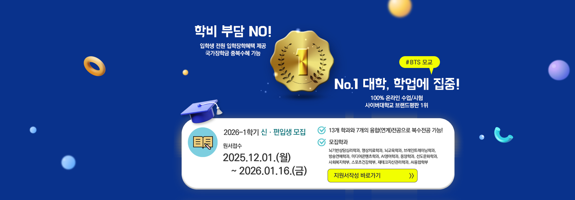 학비 부담 NO! 입학생 전원 입학장학혜택 제공 국가장학금 중복수혜 가능 #BTS 모교 No.1 대학, 학업에 집중! 100% 온라인 수업/시험 사이버대학교 브랜드평판 1위 2026-1학기 신·편입생 모집 원서접수 2025.12.01(월)~2026.01.16.(금) 13개 학과와 7개의 융합(연계)전공으로 복수전공 가능! 모집학과 뇌기반상담심리학과, 명상치료학과, 뇌교육학과, 브레인트레이닝학과, 방송연예학과, 미디어콘텐츠학과, AI영어학과, 동양학과, 선도문화학과, 사회복지학부, 스포츠건강학부, 재테크자산관리학과, AI융합학부 지원서 작성 바로가기