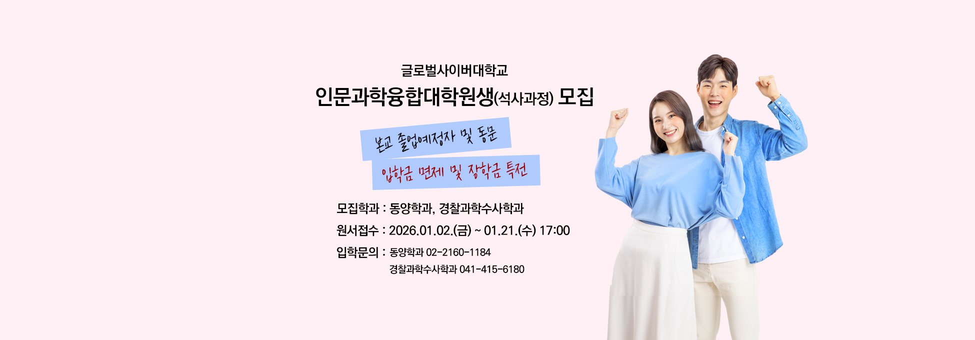 글로벌사이버대학교 인문과학융합대학원생(석사과정)모집 본교 졸업예정자 및 동문 입학금 면제 및 장학금 특전 모집학과 동양학과,경찰과학수사학과 원서접수 2026.01.02.(금)~01.21.(수) 17:00 입학문의 동양학과 02-2160-1184 경찰과학수사학과 041-415-6180