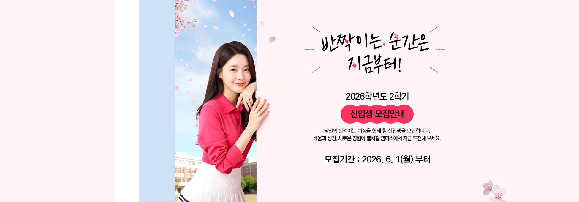 반짝이는 순간은 지금부터! 2026학년도 2학기 신입생 모집안내 당신의 반짝이는 여정을 함께 할 신입생을 모집합니다. 배움과 성장, 새로운 경험이 펼쳐질 캠퍼스에서 지금 도전해 보세요. 모집기간 2026.6.1(월)부터