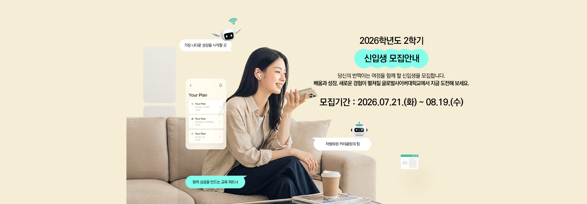 2026학년도 2학기 신입생 모집안내 당신의 반짝이는 여정을 함께 할 신입생을 모집합니다. 배움과 성장, 새로운 경험이 펼쳐질 캠퍼스에서 지금 도전해 보세요. 모집기간 2026.07.21.(화) ~ 08.19.(수)가장 나다운 성장을 시작할 곳 차별화된 커리큘럼의 힘 함께 성공을 만드는 교육 파트너