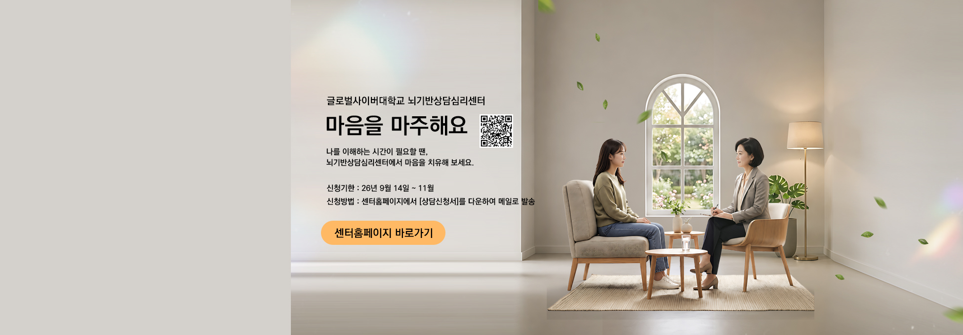 글로벌사이버대학교 뇌기반상담심리센터 마음을 마주해요 나를 이해하는 시간이 필요할 땐, 뇌기반상담심리센터에서 마음을 치유해 보세요. 신청기한 26년 9월 14일 ~ 11월 신청방법 센터홈페이지에서 상담신청서를 다운하여 메일로 발송 센터홈페이지 바로가기