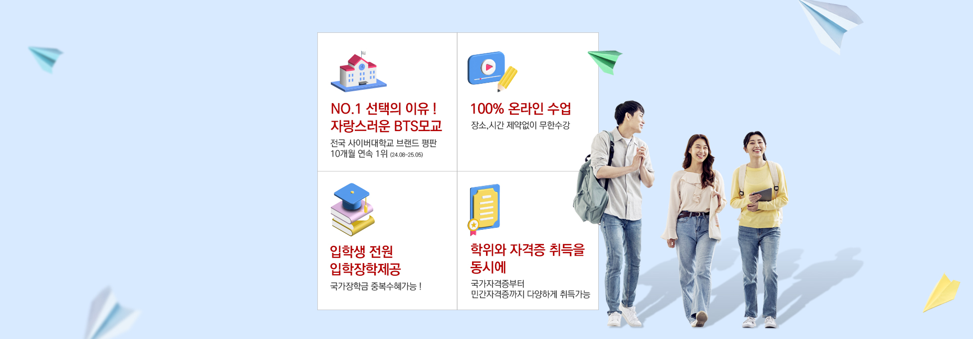 NO.1 선택의 이유 ! 자랑스러운 BTS모교 전국 사이버대학교 브랜드 평판 10개월 연속 1위 (24.08~25.05) 100% 온라인 수업 장소,시간 제약없이 무한수강 입학생 전원 입학장학제공 국가장학금 중복수혜가능 ! 학위와 자격증 취득을 동시에 국가자격증부터 민간자격증까지 다양하게 취득가능