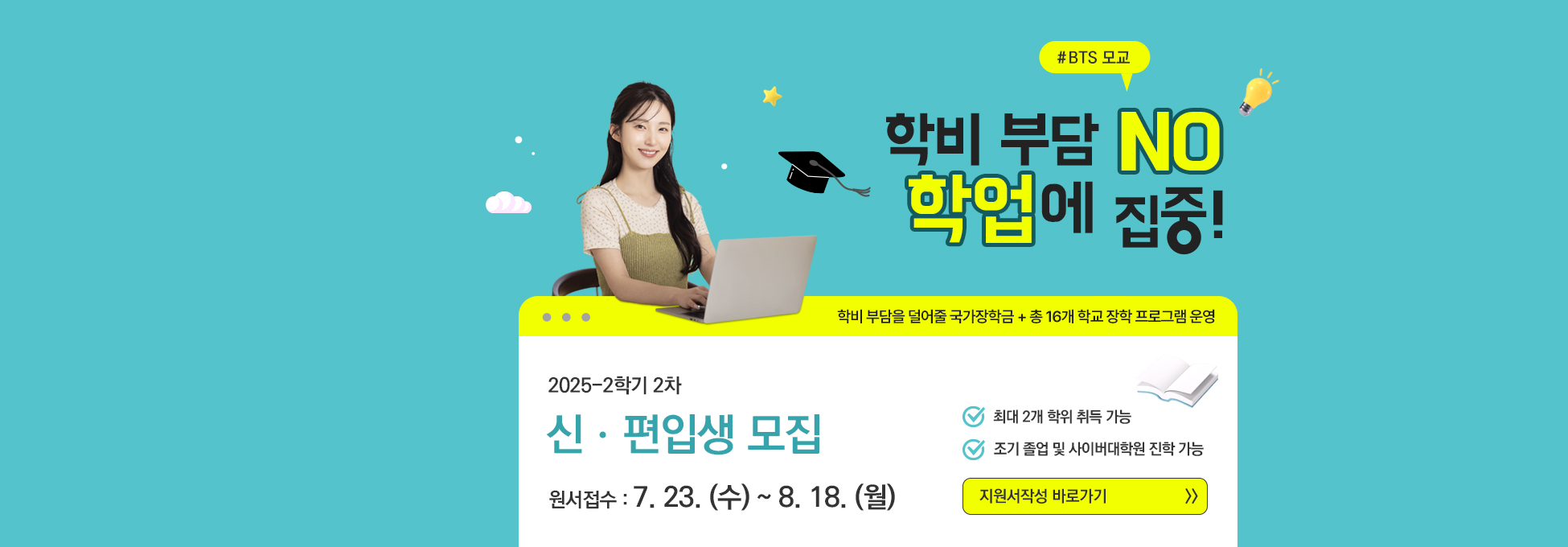 #BTS 모교 학비 부담 NO 학업에 집중! 학비 부담을 덜어줄 국가장학금+총 16개 학교 장학 프로그램 운영 2025-2학기 2차 신ㆍ편입생 모집 원서접수 7.23.(수)~8.18.(월) 최대 2개 학위 취득 가능 조기 졸업 및 사이버대학원 진학 가능 지원서작성 바로가기
