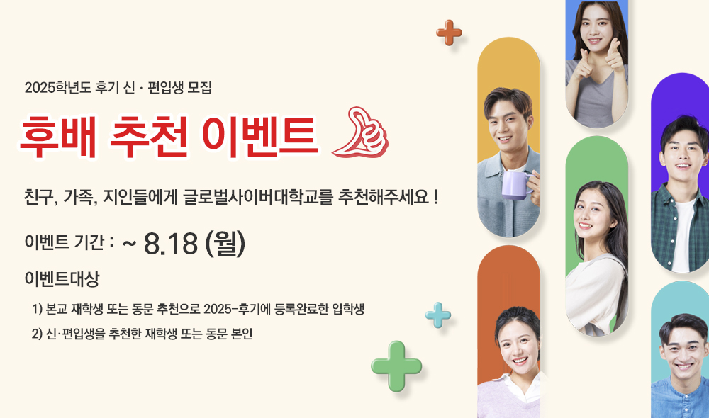 2025학년도 후기 신ㆍ편입생 모집 후배 추천 이벤트 친구, 가족, 지인들에게 글로벌사이버대학교를 추천해주세요! 이벤트기간 : ~ 8.18(월) 이벤트대상 1) 본교 재학생 또는 동문 추천으로 2025-후기에 등록완료한 입학생 2) 신·편입생을 추천한 재학생 또는 동문 본인