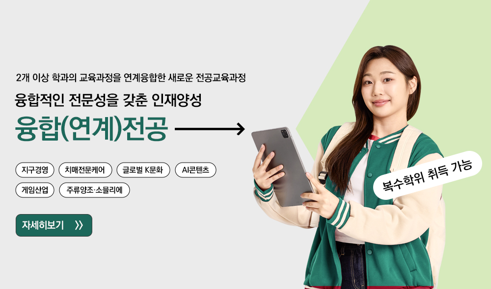 2개 이상 학과의 교육과정을 연계융합한 새로운 전공교육과정 융합적인 전문성을 갖춘 인재양성 융합(연계)전공 지구경영 치매전문케어 글로벌 K문화 AI콘텐츠 게임산업 주류양조ㆍ소믈리에 자세히보기 복수학위 취득 가능