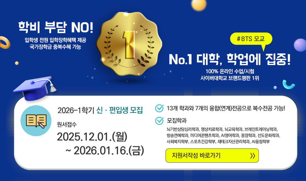 학비 부담 NO! 입학생 전원 입학장학혜택 제공 국가장학금 중복수혜 가능 #BTS 모교 No.1 대학, 학업에 집중! 100% 온라인 수업/시험 사이버대학교 브랜드평판 1위 2026-1학기 신·편입생 모집 원서접수 2025.12.01(월)~2026.01.16.(금) 13개 학과와 7개의 융합(연계)전공으로 복수전공 가능! 모집학과 뇌기반상담심리학과, 명상치료학과, 뇌교육학과, 브레인트레이닝학과, 방송연예학과, 미디어콘텐츠학과, AI영어학과, 동양학과, 선도문화학과, 사회복지학부, 스포츠건강학부, 재테크자산관리학과, AI융합학부 지원서 작성 바로가기