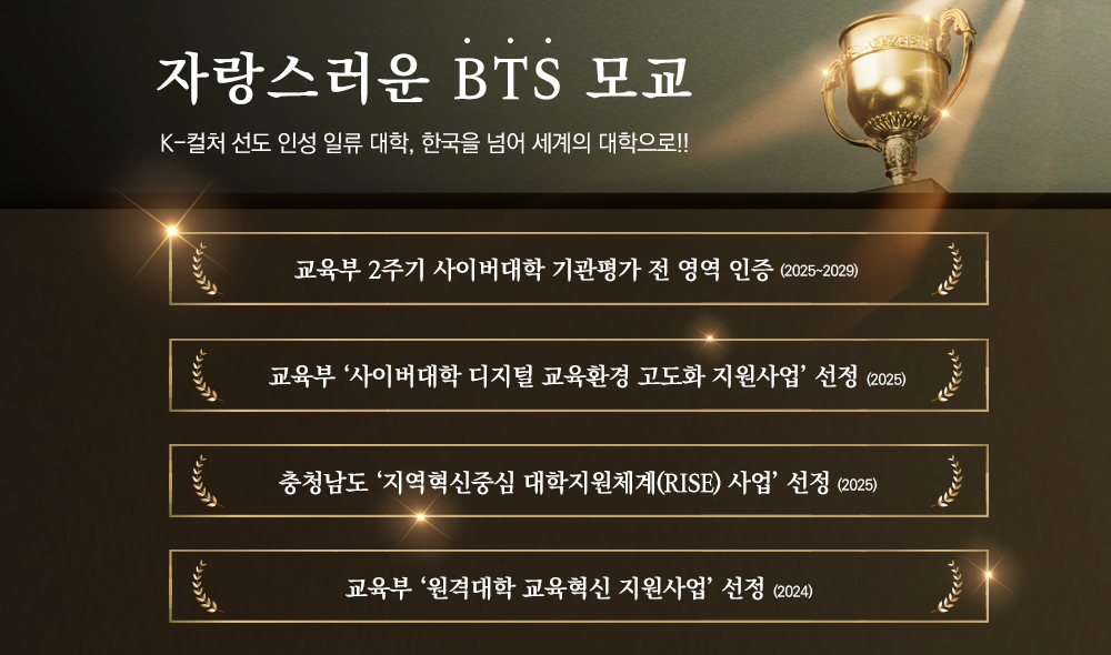 자랑스러운 BTS 모교 K-컬처 선도 인성 일류 대학,한국을 넘어 세계의 대학으로!! 교육부 2주기 사이버대학 기관평가 전 영역 인증 (2025~2029) 교육부 ‘사이버대학 디지털 교육환경 고도화 지원사업’ 선정(2025) 충청남도 ‘지역혁신중심 대학지원체계(RISE) 사업’ 선정(2025) 교육부 ‘원격대학 교육혁신 지원사업’ 선정(2024)