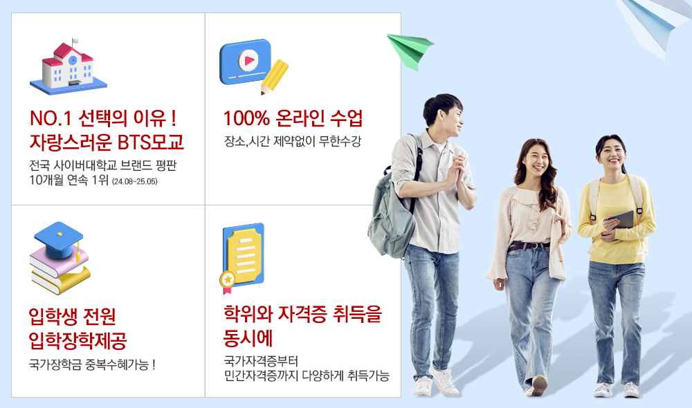 NO.1 선택의 이유 ! 자랑스러운 BTS모교 전국 사이버대학교 브랜드 평판 10개월 연속 1위 (24.08~25.05) 100% 온라인 수업 장소,시간 제약없이 무한수강 입학생 전원 입학장학제공 국가장학금 중복수혜가능 ! 학위와 자격증 취득을 동시에 국가자격증부터 민간자격증까지 다양하게 취득가능