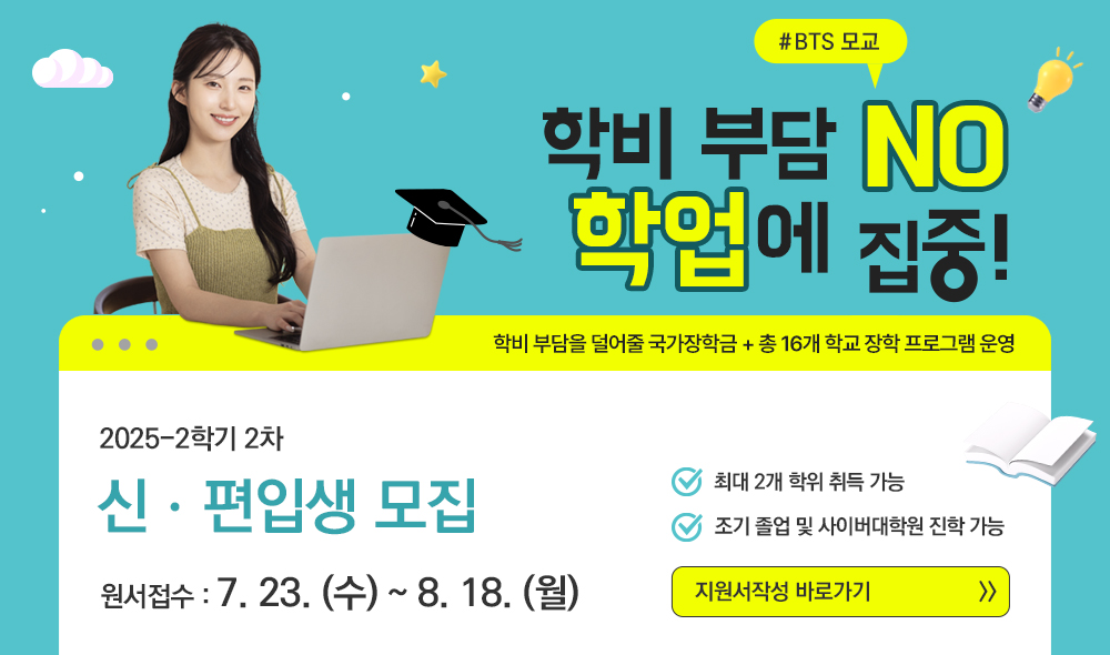 #BTS 모교 학비 부담 NO 학업에 집중! 학비 부담을 덜어줄 국가장학금+총 16개 학교 장학 프로그램 운영 2025-2학기 2차 신ㆍ편입생 모집 원서접수 7.23.(수)~8.18.(월) 최대 2개 학위 취득 가능 조기 졸업 및 사이버대학원 진학 가능 지원서작성 바로가기