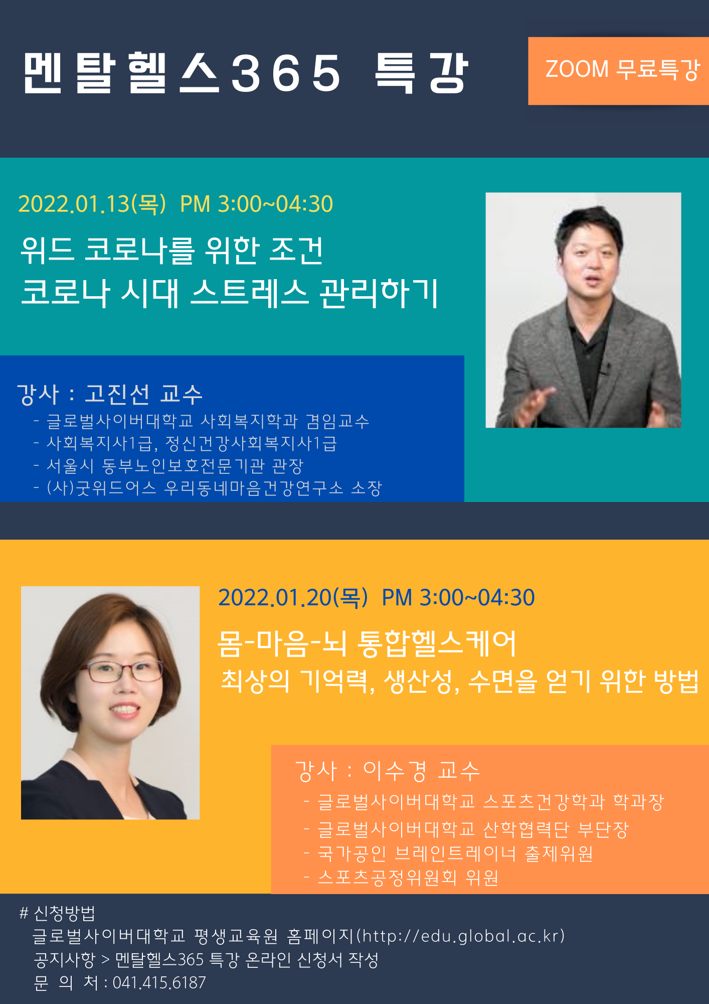 멘탈헬스365특강 ZOOM무료특강 2022.01.13(목) PM 3:00~4:30 위드 코로나를 위한 조건 코로나 시대 스트레스 관리하기 강사:고진선 교수 글로벌사이버대학교 사회복지학과 겸임교수 사회복지사1급, 정신건강사회복지사1급 서울시 동부노인보호전문기관 관장 (사)굿위드어스 우리동네마음건강연구소 소장 2022.01.20(목) PM 3:00~4:30 몸-마음-뇌 통합헬스케어 최상의 기억력, 생산성, 수면을 얻기 위한 방법 강사:이수경 교수 글로벌사이버대학교 스포츠건강학과 학과장 글로벌사이버대학교 산학협력단 부단장 국가공인 브레인트레이너 출제위원 스포츠공정위원회 위원 신청방법 글로벌사이버대학교 평생교육원 홈페이지 공지사항-멘탈헬스365 특강 온라인 신청서 작성 문의처 041-415-6187