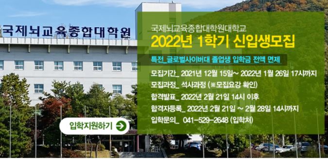 국제뇌교육종합대학원대학교 2022년 1학기 신입생모집 특전 글로벌사이버대 졸업생 입학금 전액 면제 모집기간 2021년 12월 15일~2022년 1월 26일 17시까지 모집과정 석사과정(모집요강 확인) 합격발표 2022년 2월 21일 14시 이후 합격자발표 2022년 2월 21일~2월 28일 14시까지 입학문의 041-529-2648(입학처)