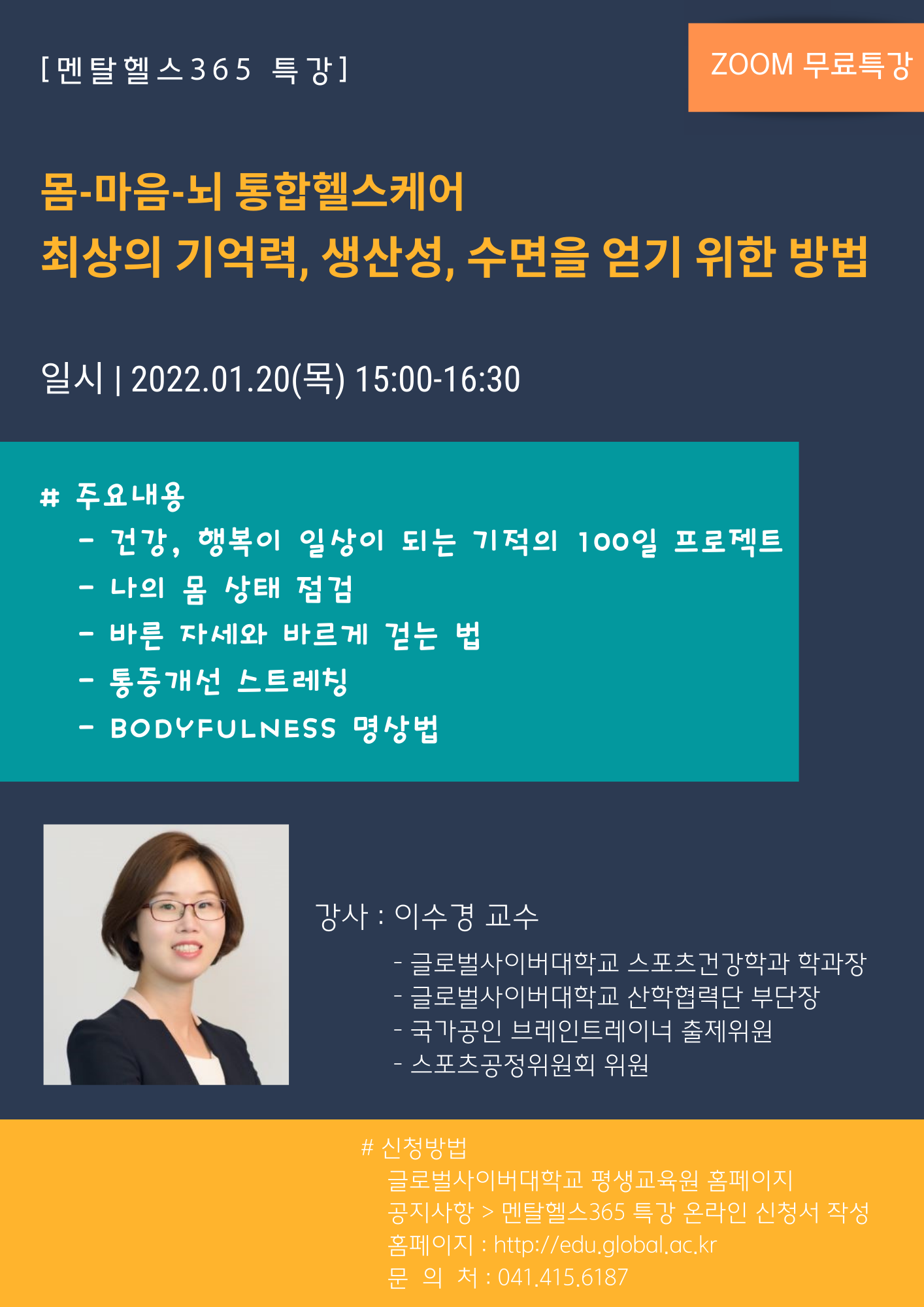 멘탈헬스365특강 ZOOM무료특강 몸-마음-뇌 통합헬스케어 최상의 기억력, 생산성, 수면을 얻기 위한 방법 일시 2022.01.20(목) 15:00~16:30 주요내용 건강, 행복이 일상이 되는 기적의 100일 프로젝트 나의 몸 상태 점검 바른 자세와 바르게 걷는 법 통증개선 스트레칭 BODYFULNESS 명상법 강사 이수경교수 글로벌사이버대학교 스포츠건강학과 학과장 글로벌사이버대학교 산학협력단 부단장 국가공인 브레인트레이너 출제위원 스포츠공정위원회 위원 신청방법 글로벌사이버대학교 평생교육원 홈페이지 공지사항>멘탈헬스 365 특강 온라인 신청서 작성 문의처 041-415-6187