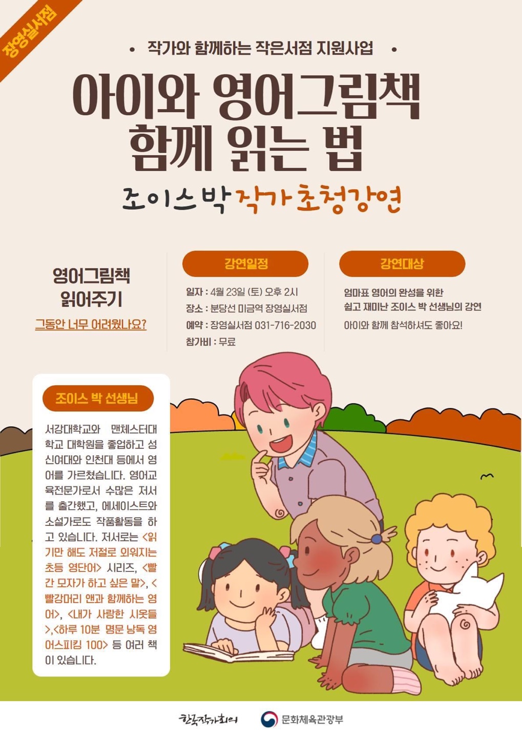 작가와 함께하는 작은서점 지원사업 아이와 영어그림책 함께 읽는 법 조이스박 작가 초청강연 영어그림책 읽어주기 그동안 너무 어려웠나요? 강연일정 일자:4월 23일 (토) 오후 2시 장소:분당선 미금역 장영실서점 예약:장영실서점 031-716-2030 참가비:무료 강연대상 엄마표 영어의 완성을 위한 쉽고 재미난 조이스 박 선생님의 강연 아이와 함께 참석하셔도 좋아요! 조이스 박 선생님 서강대학교와 맨체스터대학교 대학원을 졸업하고 성신여대와 인천대 등에서 영어를 가르쳤습니다. 영어교육전문가로서 수많은 저서를 출간했고, 에세이스트와 소설가로도 작품활동을 하고 있습니다. 저서로는 읽기만 해도 저절로 외워지는 초등 영단어 시리즈, 빨간 모자가 하고 싶은 말, 빨강머리 앤과 함께라는 영어, 내가 사랑한 시옷들, 하루 10분 명문 낭독 영어스피킹 100 등 여러 책이 있습니다.