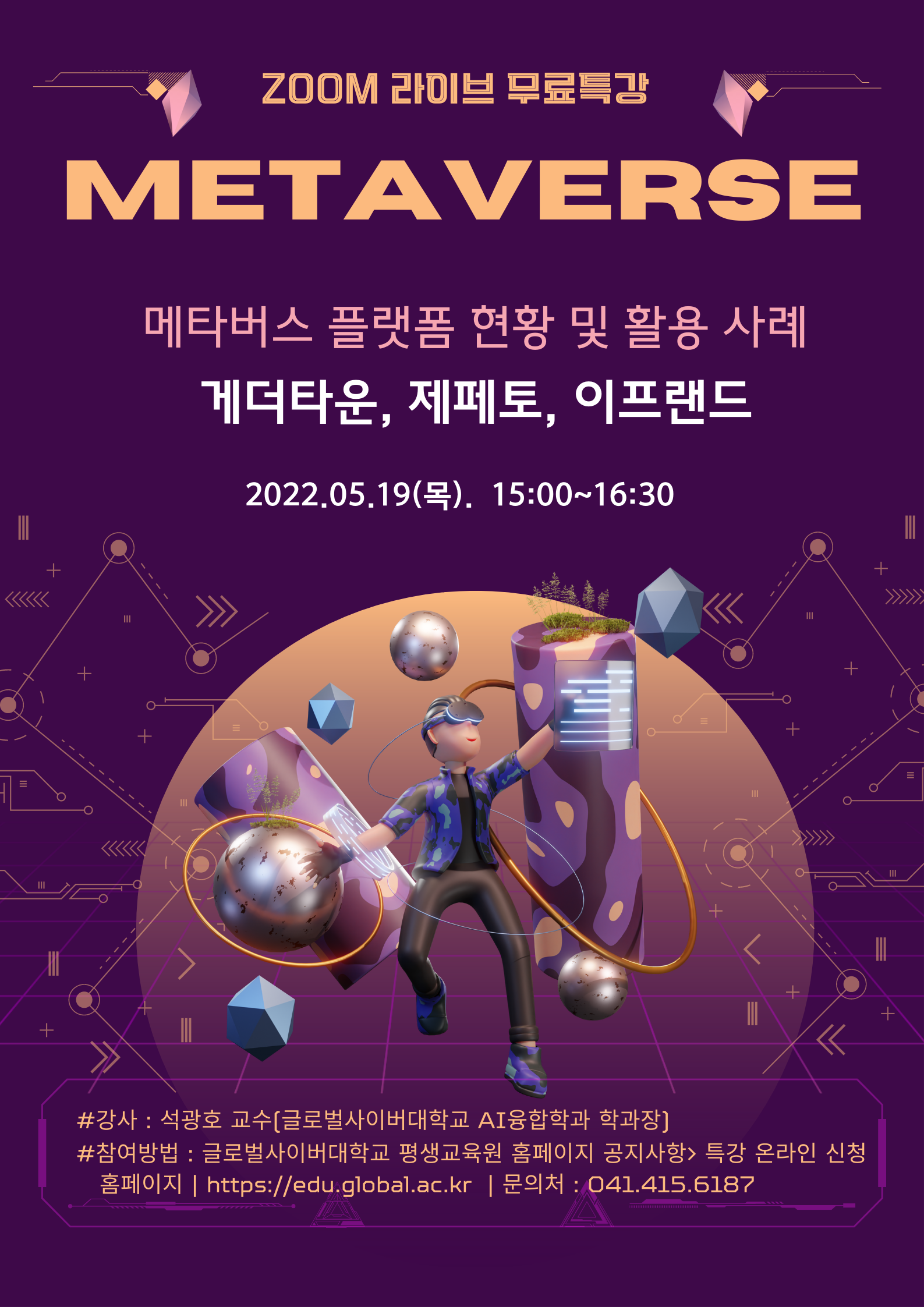 ZOOM 라이브 무료특강 METAVERSE 메타버스 플랫폼 현황 및 활용 사례 게더타운, 제페토, 이프랜드 2022.05.19(목) 15:00~16:30 강사 석광호 교수(글로벌사이버대학교 AI융합학과 학과장) 참여방법 글로벌사이버대학교 평생교육원 홈페이지 공지사항 특강 온라인 신청 문의처 041-415-6187