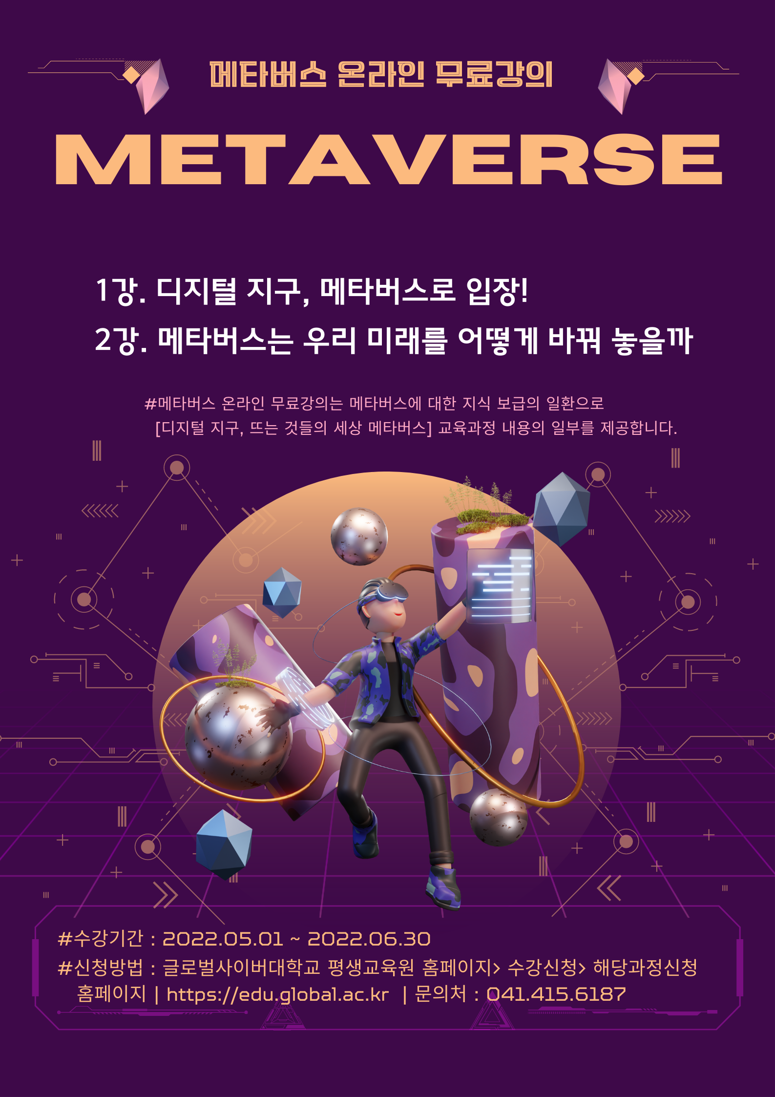 메타버스 온라인 무료강의 METAVERSE 1강 디지털 지구, 메타버스로 입장! 2강 메타버스는 우리 미래를 어떻게 바꿔 놓을까 메타버스 온라인 무료강의는 메타버스에 대한 지식 보급의 일환으로 디지털 지구, 뜨는 것들의 세상 메타버스 교육과정 내용의 일부를 제공합니다. 수강기간 2022.05.01~2022.06.30 신방법 글로벌사이버대학교 평생교육원 홈페이지 공지사항 특강 온라인 신청 문의처 041-415-6187