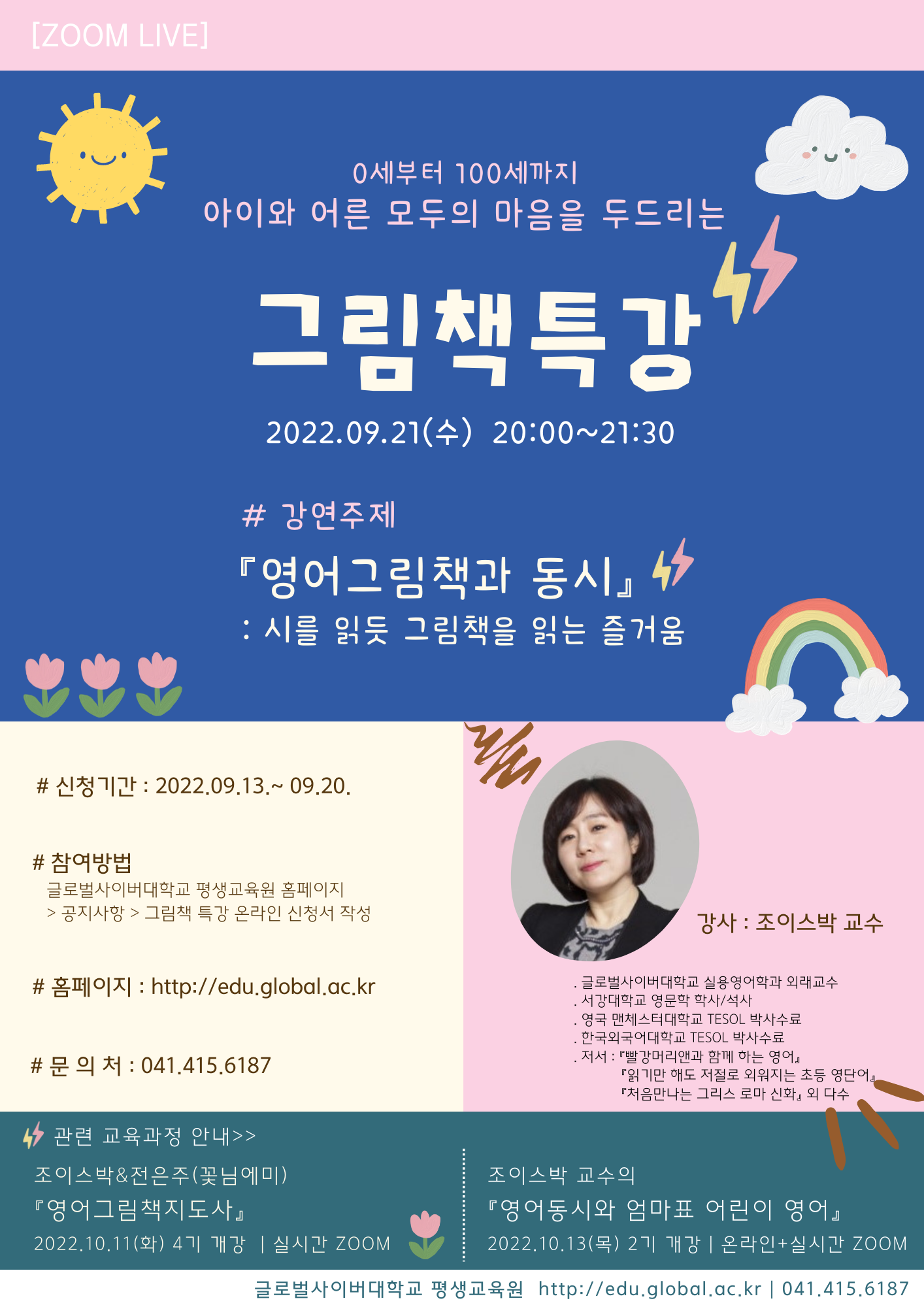 줌 라이브 0세부터 100세까지 아이와 어른 모두의 마음을 두드리는 그림책특강 2022.09.21(수) 20:00~21:30 강연주제 영어그림책과 동시 시를 읽듯 그림책을 읽는 즐거운 신청기간 2022.09.13~09.20 참여방법 글로벌사이버대학교 평생교육원 홈페이지>공지사항>그림책 특강 온라인 신청서 작성 문의처 041-415-6187 강사 조이스 박 글로벌사이버대학교 실용영어학과 외래교수 서강대학교 영문학 학사/석사 영국 맨체스터대학교 TESOL 박사수료 한국외국어대학교 TESOL 박사수료 저서 빨강머리앤과 함께 하는 영어 읽기만 해도 저절로 외워지는 초등 영단어 처음만나는 그리스 로마 신화 외 다수 관련 교육과정 안내 조이스박&전은주(꽃님에미) 영어그림책지도사 2022.10.11(화) 4기 개강 실시간 줌 조이스박 교수의 영어동시와 엄마표 어린이 영어 2022.10.13(목) 2기 개강 온라인+실시간 