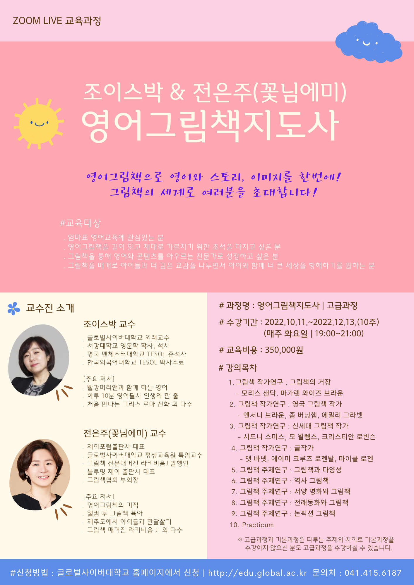 줌 라이브 교육과정 조이스박&전은주(꽃님에미) 영어그림책지도사 영어그림책으로 영어와 스토리, 이미지를 한번에! 그림책의 세계로 여러분을 초대합니다! 교육대상 엄마표 영어교육에 관심있는 분, 영어그림책을 깊이 읽고 제대로 가르치기 위한 초석을 다지고 싶은 분, 그림책을 통해 영어와 콘텐츠를 아우르는 전문가로 성장하고 싶은 분, 그림책을 매개로 아이들과 더 깊은 교감을 나누면서 아이와 함께 더 큰 세상을 항해하기를 원하는 분 교수진소개 조이스박 교수 글로벌사이버대학교 외래교수, 서강대학교 영문학 학사, 석사, 영국 맨체스터대학교 TESOL 준석사, 한국외국어대학교 TESOL 박사수료 전은주(꽃님에미) 교수 제이포럼출판사 대표, 글로벌사이버대학교 평생교육원 특임교수, 그림책 전문매거진 라키비움J 발행인, 블루민 제이 출판사 대표, 그림책협회 부회장, 주요저서 영어그림책의 기적, 웰컴 투 그림책 육아, 제주도에서 아이들과 한달살기, 그림책 매거진 라키비움J 외 다수, 과정명 영어그림책지도사 고급과정 수강기간 2022.10.11~2022.12.13(10주) (매주 화요일 19:00~21:00) 교육비용 350,000원 강의목차 1.그림책 작가연구 그림책의 거장 모리스 샌닥, 마가렛 와이즈 브라운 2.그림책 작가연구 영국 그림책 작가 앤서니 브라운, 좀 버닝햄, 에밀리 그라벳 3.그림책 작가연구 신세대 그림책 작가 시드니 스미스, 모 웰렘스, 크리스티안 로빈슨 4.그림책 작가연구 글작가 맥 바넷, 에이미 크루즈 로젤탈, 마이클 로젠 5.그림책 주제연구 그림책과 다양성 6.그림책 주제연구 역사 그림책 7.그림책 주제연구 서양 명화와 그림책 8.그림책 주제연구 전래동화와 그림책 9.그림책 주제연구 논픽션 그림책 10.Practicum 고급과정과 기본과정은 다루는 주제의 차이로 기본과정을 수강하지 않으신 분도 고급과정을 수강하실 수 있습니다.