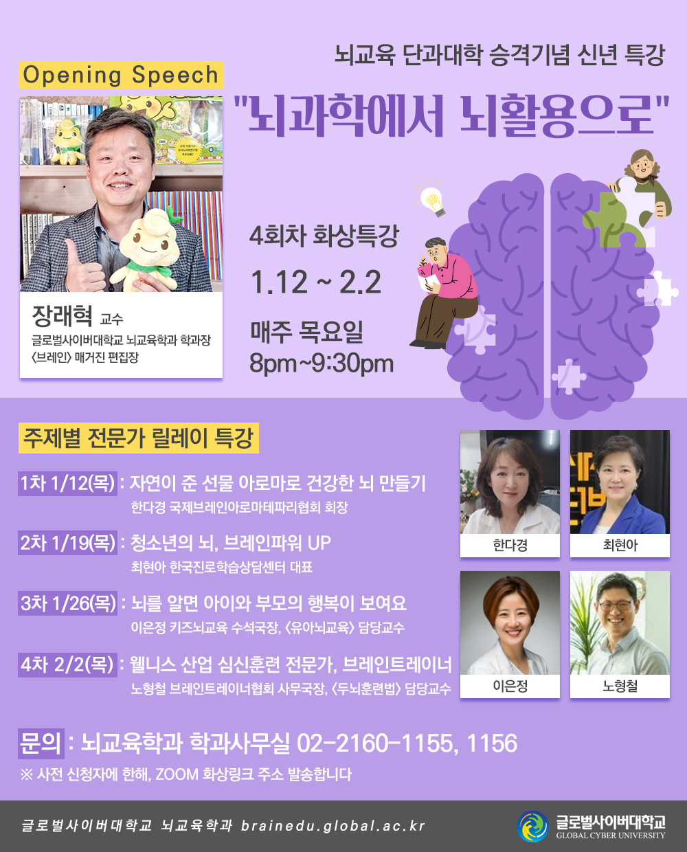 뇌교육 단과대학 승격기념 신년 특강뇌과학에서 뇌활용으로4회차 화상특강 | 1.12 ~ 2.3 | 매주 목요일 8pm~9:30pm[Opening Speech]장래혁글로벌사이버대학교 뇌교육학과 학과장브레인매거진 편집장[주제별 전문가 릴레이 특강]1차 1/12(목): 자연이 준 선물 아로마로 건강한 뇌 만들기- 한다경 국제브레인아로마테파리협회 회장2차 1/19(목): 청소년의 뇌, 브레인파워 UP- 최현아 한국진로학습상담센터 대표3차 1/26(목): 뇌를 알면 아이와 부모의 행복이 보여요- 이은정 키즈뇌교육 수석국장, <유아뇌교육> 담당교수4차 2/3(목): 웰니스 산업 심신훈련 전문가, 브레인트레이너- 노형철 브레인트레이너협회 사무국장, <두뇌훈련법> 담당교수문의뇌교육학과 학과사무실 02-2160-1155, 1156* 사전 신청자에 한해, ZOOM 화상링크 주소 발송합니다글로벌사이버대학교 뇌교육학과 brainedu.global.ac.kr