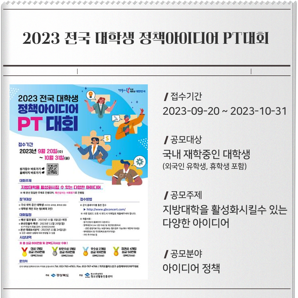 2023 전국 대학생 정책아이디어 PT대회- 포스터 : 이미지접수기간 : 2023-09-20 ~ 2023-10-31공모대상 : 국내 재학중인 대학생(외국인 유학생, 휴학생 포함)/ 대학생 개인 또는 팀 최대 3인)공모주제 : 지방대학을 활성화시킬수 있는 다양한 아이디어공모분야 : 아이디어 정책