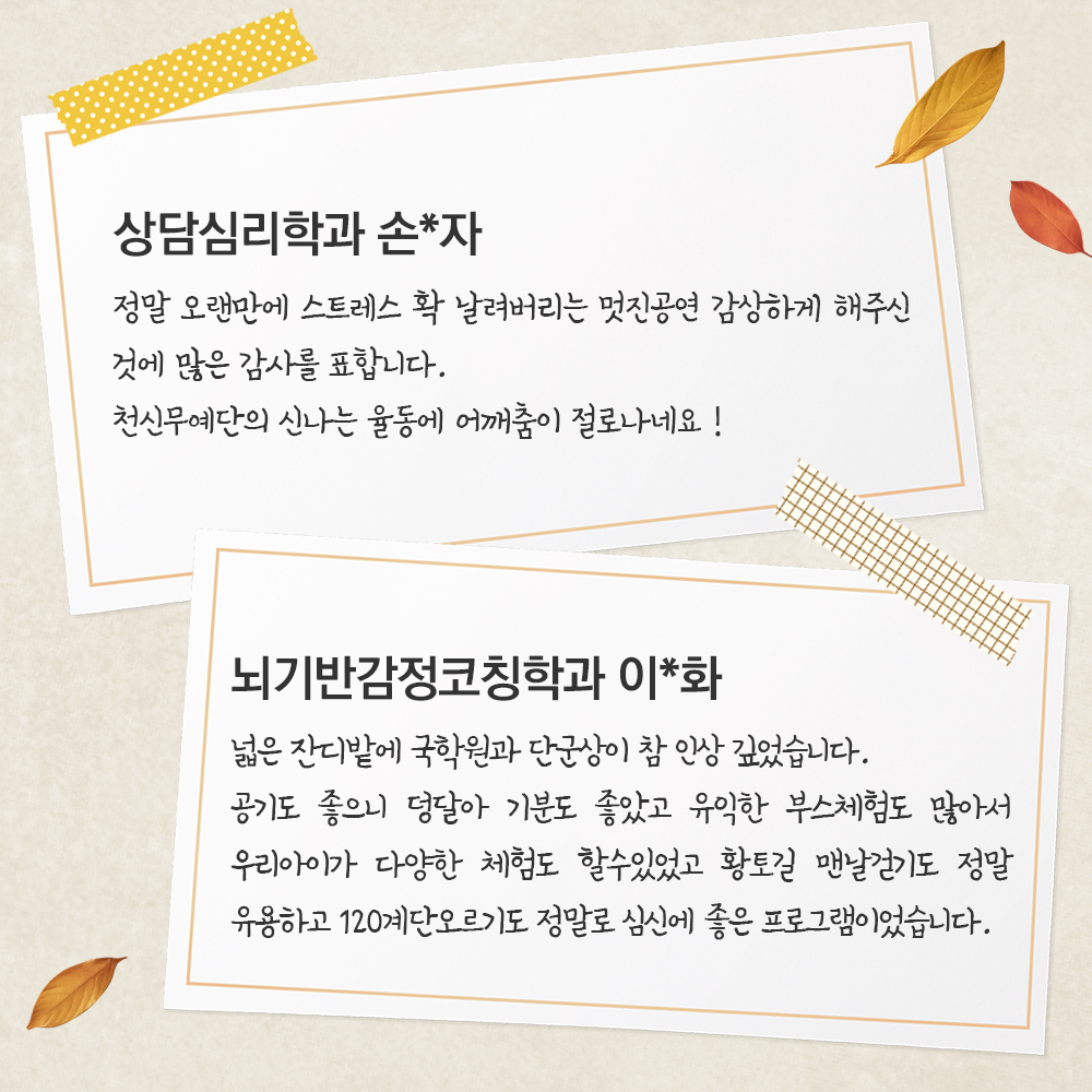 상담심리학과 손*자 정말 오랜만에 스트레스 확 날려버리는 멋진공연감상하게 해주신 것에 많은 감사를 표합니다천신무예단의 신나는 율동에 어깨춤이 절로나네요뇌기반감정코칭학과 이*화 넓은 잔디밭에 국학원과 단군상이 참 인상 깊었습니다.공기도 좋으니 덩달아 기분도 좋았고유익한 부스체험도 많아서 우리아이가 다양한 체험도 할수있었고 황토길 맨날걷기도 정말 유용하고 120계단오르기도 정말로 심신에 좋은 프로그램이었습니다.