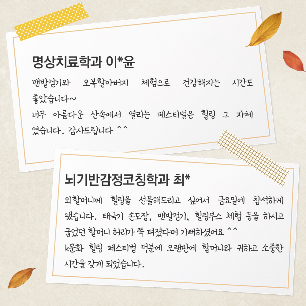 명상치료학과 이*윤 맨발걷기와 오복할아버지 체험으로 건강해지는 시간도 좋았습니다~너무 아름다운 산속에서 열리는 페스티벌은 힐링 그 자체 였습니다감사드립니다 ^^뇌기반감정코칭학과 최* 외할머니께 힐링을 선물해드리고 싶어 할머니와 함께 금요일에 참석하게 됐습니다.태극기 손도장, 맨발걷기, 힐링부스 체험 등을 하시고굽었던 할머니 허리가 쭉 펴졌다며 기뻐하셨어요 ^^k문화 힐링 페스티벌 덕분에 오랜만에 할머니와 귀하고 소중한 시간을 갖게 되었습니다.