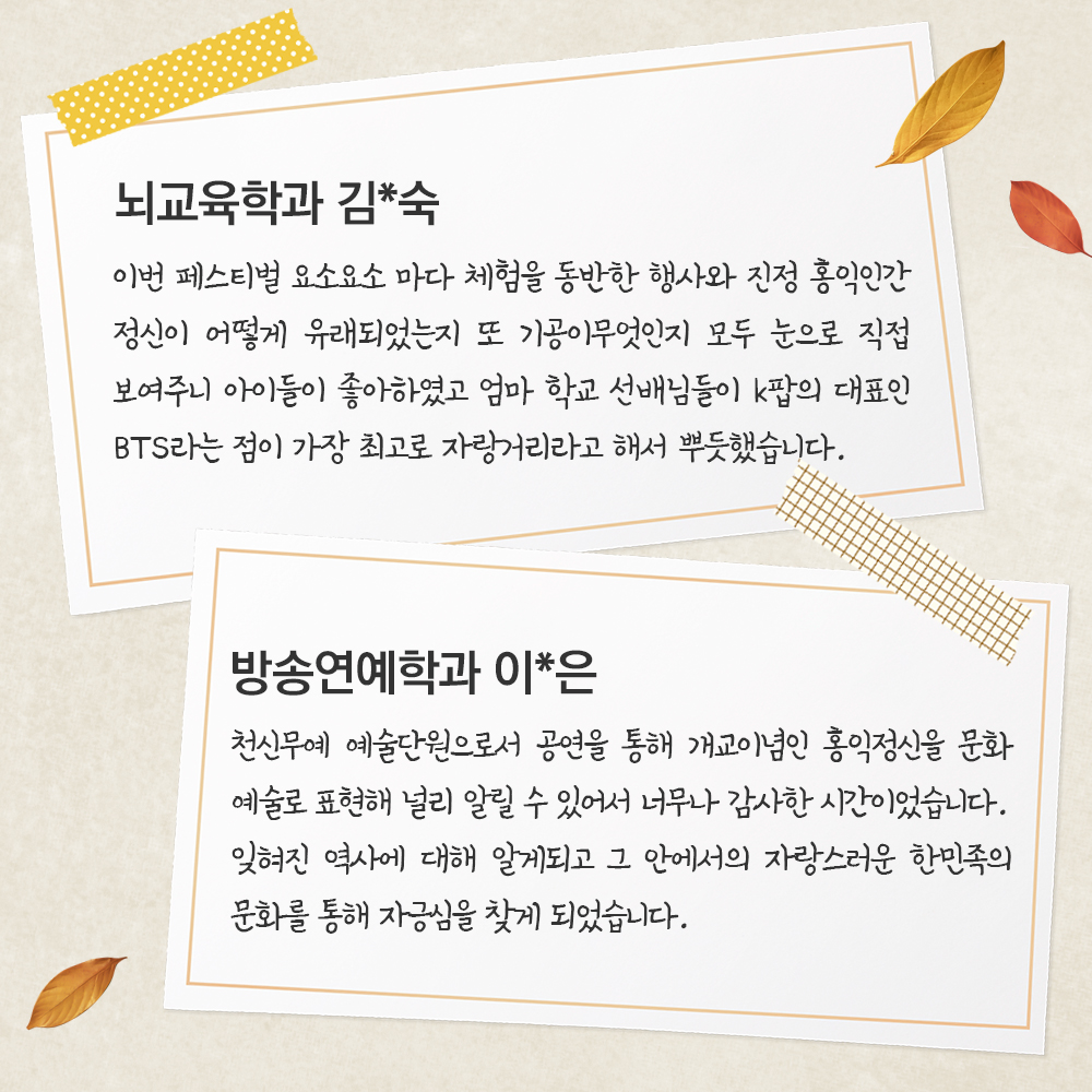 뇌교육학과 김*숙 이번 페스티벌 요소요소 마다 체험을 동반한 행사와 진정 홍익인a간 정신이 어떻게 유래되었는지 또 기공이무엇인지 모두 눈으로 직접 보여주니 아이들이 좋아하였고 엄마 학교 선배님들이 k팝의 대표인 BTS라는 점이 가장 최고로 자랑거리라고 해서 뿌듯했습니다.방송연예학과 이*은천신무예 예술단원으로서 공연을 통해 개교이념인 홍익정신을 문화 예술로 표현해 널리 알릴 수 있어서 너무나 감사한 시간이었습니다. 잊혀진 역사에 대해 알게되고 그 안에서의 자랑스러운 한민족의 문화를 통해 자긍심을 찾게 되었습니다. 