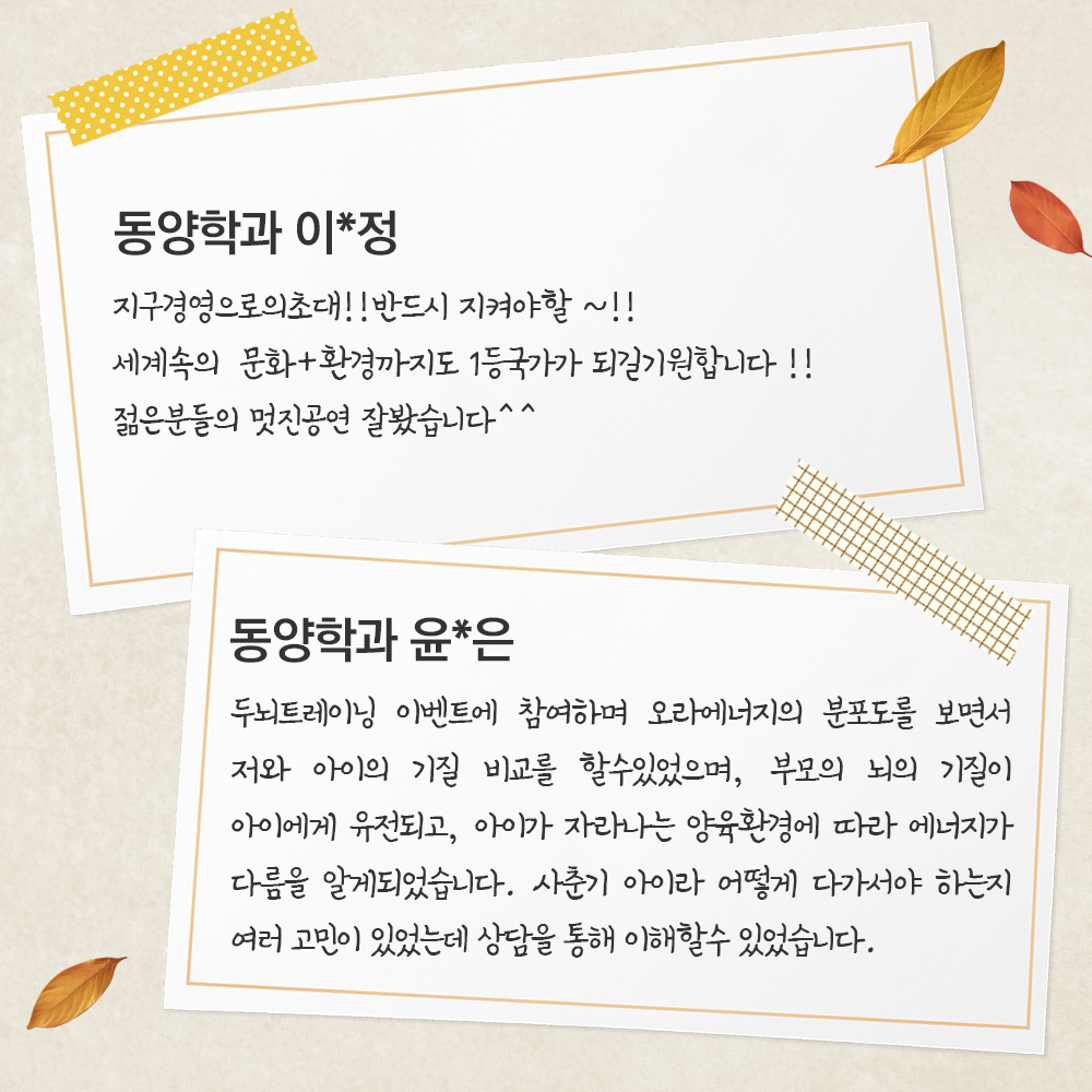 동양학과 윤*은 두뇌트레이닝 이벤트에 참여하며 오라에너지의 분포도를 보면서 저와 아이의 기질 비교를 할수있었으며, 부모의 뇌의 기질이 아이에게 유전되고, 아이가 자라나는 양육환경에 따라 에너지가 다름을 알게되었습니다. 사춘기 아이라 어떻게 다가서야 하는지 여러 고민이 있었는데 상담을 통해 이해할수 있었습니다.동양학과 이*정 지구경영으로의초대!!반드시 지켜야할~!!세계속의문화+환경까지도 1등국가가 되길기원합니다!!젊은분들의 멋진공연 잘봤습니다