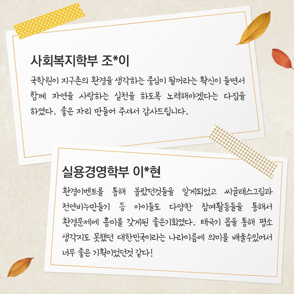 사회복지학부 조*이국학원이 지구촌의 환경을 생각하는 중심이 될꺼라는 확신이 들면서 함께 자연을 사랑하는 실천을 하도록 노력해야겠다는 다짐을 하였다. 좋은 자리 만들어 주셔서 감사드립니다.실용경영학부 이*현환경이벤트를 통해 몰랐던것들을 알게되었고 씨글래스그림과 천연비누만들기 등 아이들도 다양한 참여활동들을 통해서 환경문제에 흥미를 갖게된 좋은기회였다 아이들이 태극기에 몸을 통해 평소 생각지도 못했던 대한민국이라는 나라이름에 의미를 배울수있어서 너무 좋은 기획이었던것 같다