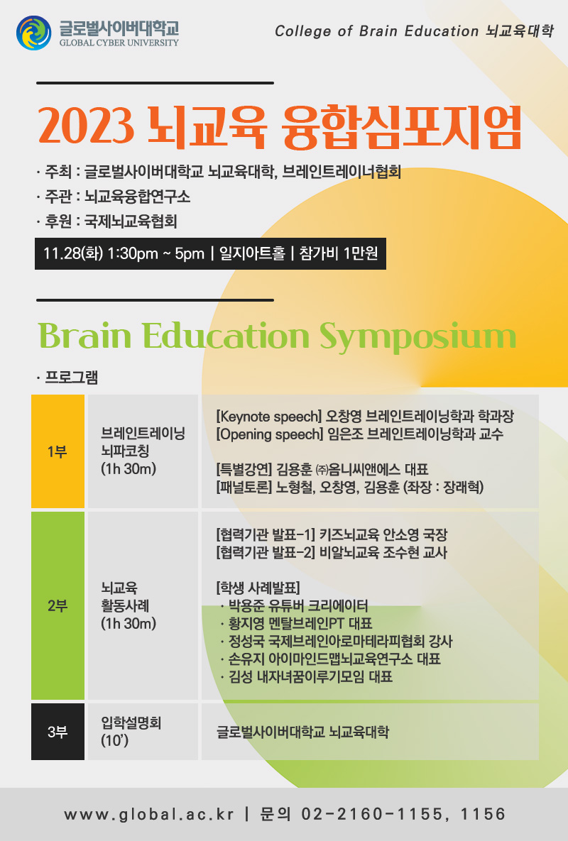 College of Brain Education 뇌교육대학2023 뇌교육 융합심포지엄. 주최: 글로벌사이버대학교 뇌교육대학, 브레인트레이너협회. 주관: 뇌교육융합연구소. 후원: 국제뇌교육협회11.28(화) 1:30pm ~ 5pm | 일지아트홀 | 참가비 1만원Brain Education Symposium□ 프로그램1부브레인트레이닝뇌파코칭1h 30m[Keynote speech] 오창영 브레인트레이닝학과 학과장[Opening speech] 임은조 브레인트레이닝학과 교수[특별강연] 김용훈 ㈜옴니씨앤에스 대표[패널토론] 노형철, 오창영, 김용훈 (좌장: 장래혁)Break Time (20’)2부뇌교육활동사례1h 30m[협력기관 발표-1] 키즈뇌교육 안소영 국장[협력기관 발표-2] 비알뇌교육 조수현 교사[학생 사례발표]. 박용준 유튜버 크리에이터. 황지영 멘탈브레인PT 대표. 정성국 국제브레인아로마테라티협회 강사. 손유지 아이마인드맵뇌교육연구소. 김성 내자녀꿈이루기모임 대표3부입학설명회10’글로벌사이버대학교 뇌교육대학www.global.ac.kr | 문의 02-2160-1155, 1156
