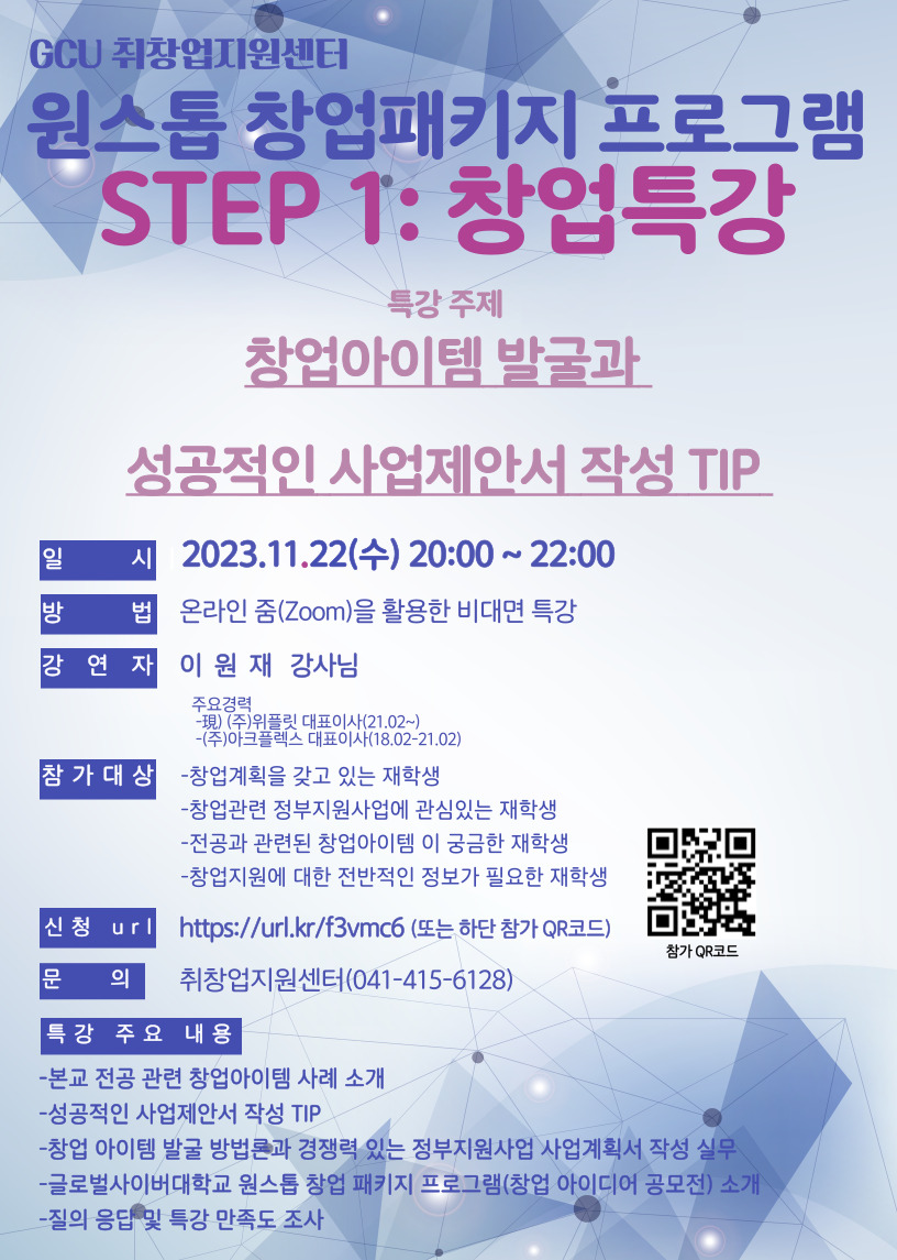 GCU 취창업지원센터 원스톱 창업패키지 프로그램 STEP 1 창업특강 특강주제 창업아이템 발굴과 성공적인 사업제안서 작성 TIP 일시 2023.11.22(수) 20:00~22:00 방법 온라인 줌을 활용한 비대면 특강 강연자 이원재 강사님 주요경력 현 (주)위플릿 대표이사(21.02~) (주)아크플렉스 대표이사 (18.02~21.02) 참가대상 창업계획을 갖고 있는 재학생, 창업관련 정무지원사업에 관심있는 재학생, 전공과 관련된 창업아이템 이 궁금한 재학생, 창업지원에 대한 전반적인 정보가 필요한 재학생 신청 Url https://url.kr/f3vmc6 또는 하단 참가 큐알코드 문의 취창업지원센터 041-415-6128 특강 주요 내용 - 본교 전공 관련 창업아이템 사례 소개- 성공적인 사업제안서 작성 TIP- 창업트렌드분석- 글로벌사이버대학교 원스톱 창업 패키지 프로그램(창업 아이디어 공모전) 소개- 질의 응답 및 특강 만족도 조사