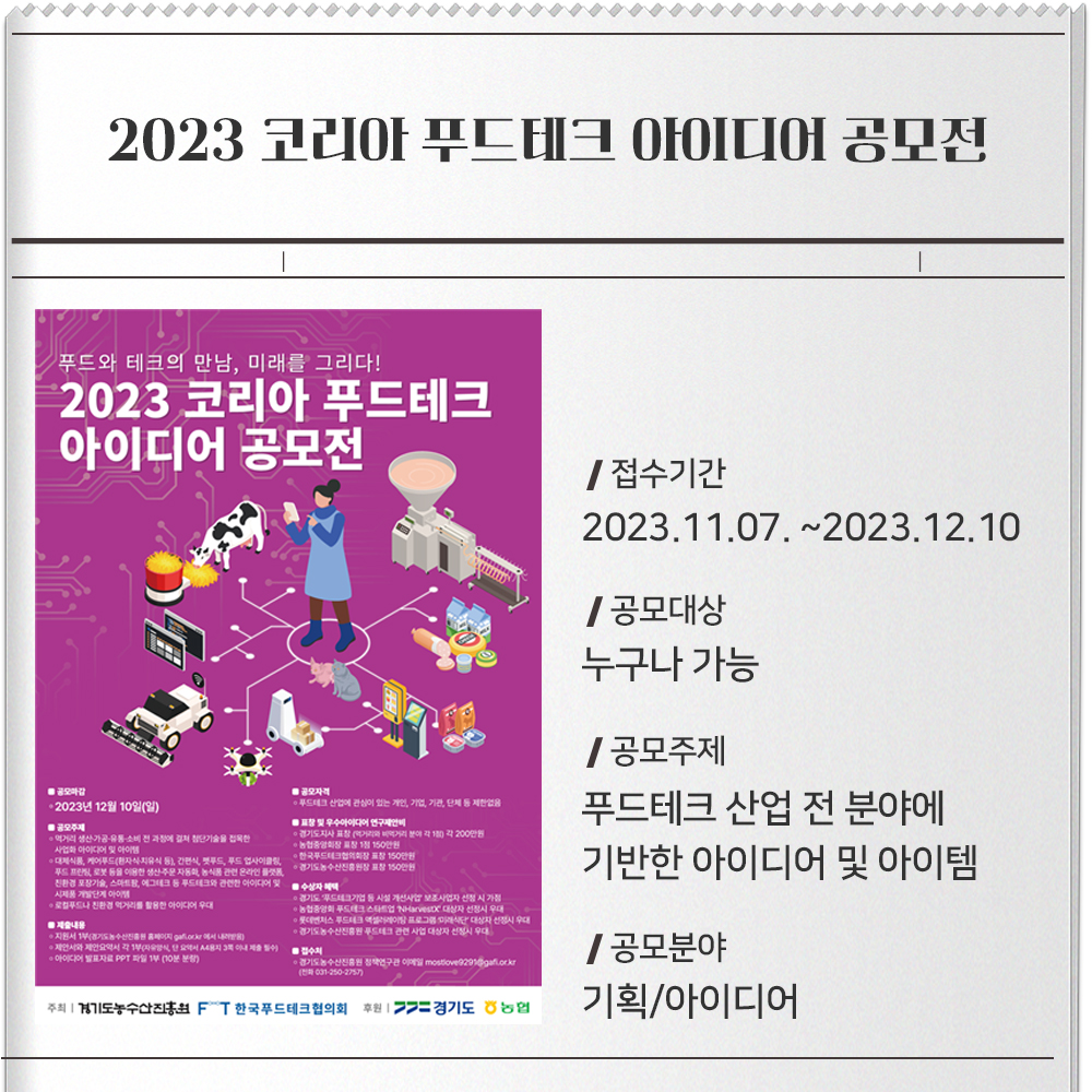 2023 코리아 푸드테크 아이디어 공모전접수기간 : 2023.11.07. ~2023.12.10공모대상 : 누구나 가능공모주제 : 푸드테크 산업 전 분야에 기반한 아이디어 및 아이템- 먹거리 생산·가공·유통·소비 전 과정에 걸쳐 첨단기술을 접목한 사업화 아이디어 및 아이템- 대체식품, 케어푸드(환자식·치유식 등), 간편식, 펫푸드, 푸드 업사이클링, 푸드 프린팅, 로봇 등을 이용한 생산·주문 자동화, 농식품 관련 온라인 플랫폼, 친환경 포장기술, 스마트팜, 에그테크 등 푸드테크와 관련한 아이디어 및 시제품 개발단계 아이템- 로컬푸드나 친환경 먹거리를 활용한 아이디어 우대공모분야 :기획/아이디어