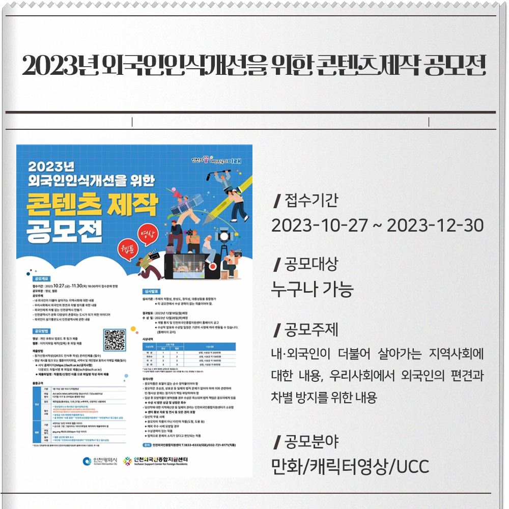 2023년 외국인인식개선을 위한 콘텐츠(영상,웹툰) 제작 공모전 접수기간 : 2023-10-27 ~ 2023-12-30공모대상 : 누구나 가능공모주제 : 내·외국인이 더불어 살아가는 지역사회에 대한 내용, 우리사회에서 외국인의 편견과 차별 방지를 위한 내용, 외국인에게 차별 없는 인천광역시 만들기, 인천광역시가 문화 다양성이 존중되는 도시가 되기 위한 아이디어, 외국인이 살기 좋은 도시 인천광역시에 관한 내용공모분야 : 만화/캐릭터영상/UCC