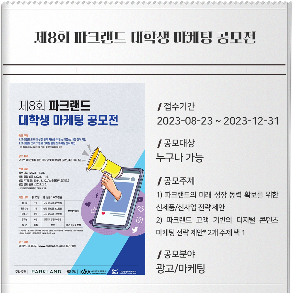 제8회 파크랜드 대학생 마케팅 공모전 접수기간 : 2023-08-23 ~ 2023-12-31공모대상 : 누구나 가능공모주제 : 1) 파크랜드의 미래 성장 동력 확보를 위한 신제품/신사업 전략 제안 2) 파크랜드 고객 기반의 디지털 콘텐츠 마케팅 전략 제안* 2개 주제 택 1공모분야 : 광고/마케팅